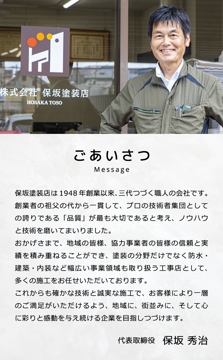 代表挨拶：弊社は 塗装工事業者として昭和２３年４月に創業以来、三代にわたり地域の皆様、事業者の皆様にあたたかいご支援・ご愛顧をいただいております。昨今の我々建設業を取り巻く一段と厳しさを増してきている環境、このような時代であるからこそ、工事施工店としての誇り「品質」が最も大切であると私どもは考えています。私たちは、「確かな技術・誠実な施工」をモットーに、「リーズナブル」な価格で、お客様により一層のご満足が頂けるような、そして社会に貢献できる企業を目指し、日々努力しています。 代表取締役　保坂 秀治